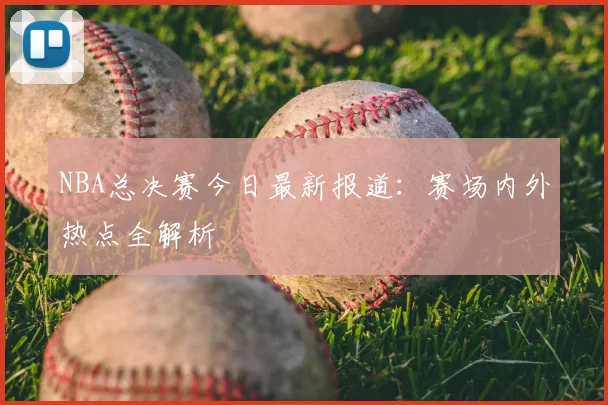 NBA总决赛今日最新报道：赛场内外热点全解析