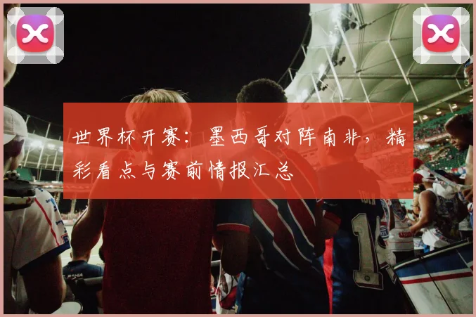 世界杯开赛：墨西哥对阵南非，精彩看点与赛前情报汇总