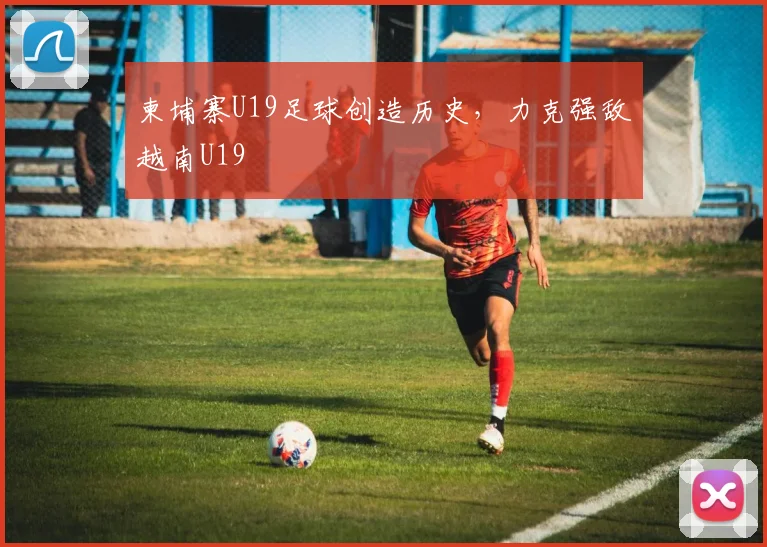 柬埔寨U19足球创造历史，力克强敌越南U19