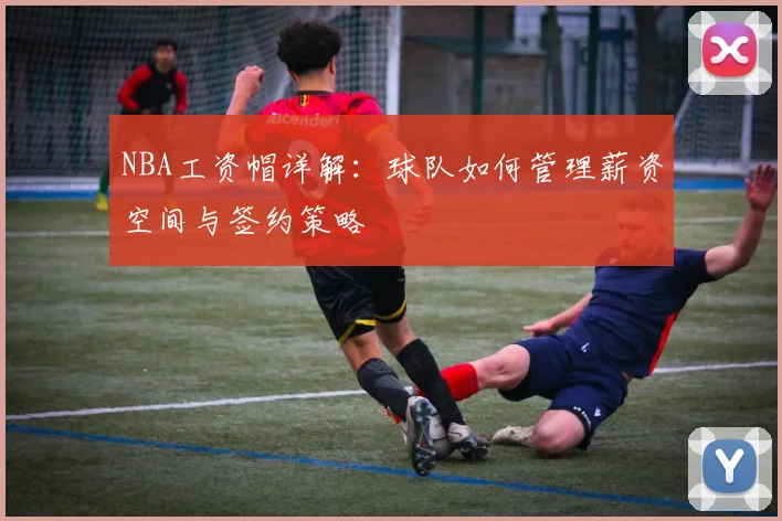 NBA工资帽详解：球队如何管理薪资空间与签约策略