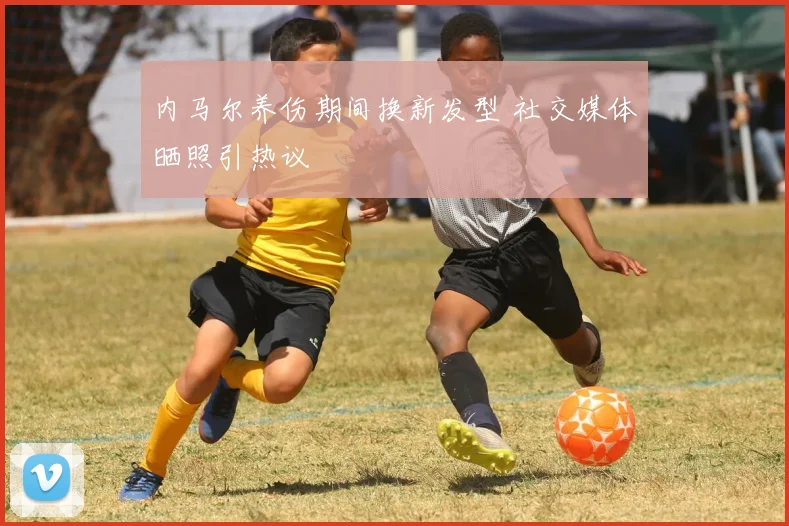 内马尔养伤期间换新发型 社交媒体晒照引热议