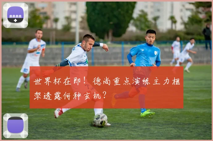 世界杯在即!德尚重点演练主力框架透露何种玄机?