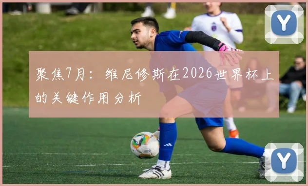 聚焦7月：维尼修斯在2026世界杯上的关键作用分析