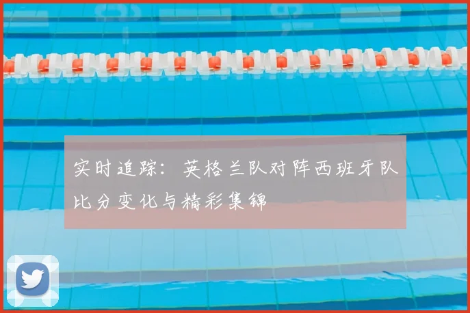 实时追踪：英格兰队对阵西班牙队比分变化与精彩集锦