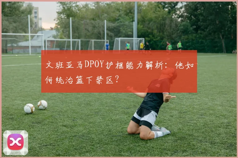 文班亚马DPOY护框能力解析：他如何统治篮下禁区？