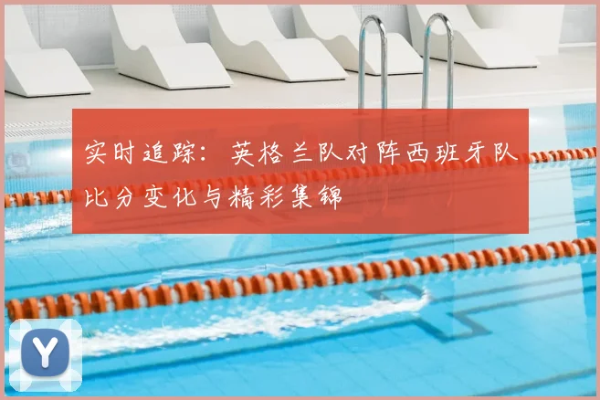 实时追踪：英格兰队对阵西班牙队比分变化与精彩集锦