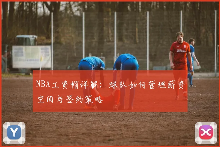NBA工资帽详解：球队如何管理薪资空间与签约策略