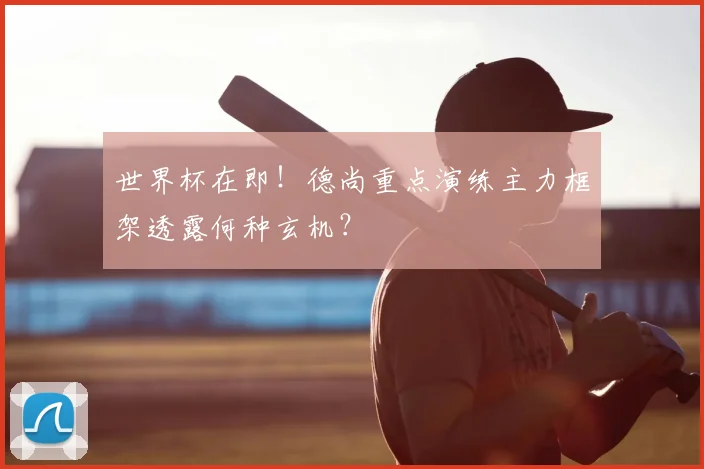 世界杯在即！德尚重点演练主力框架透露何种玄机？