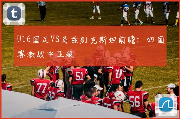 U16国足VS乌兹别克斯坦前瞻：四国赛激战中亚狼