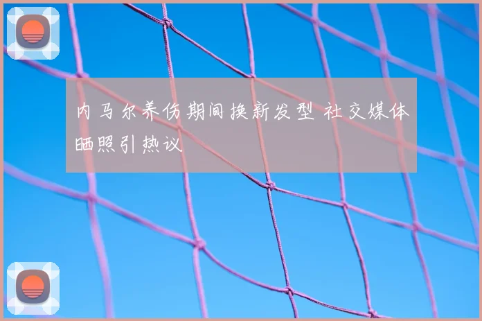 内马尔养伤期间换新发型 社交媒体晒照引热议