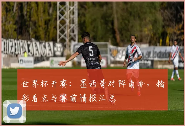 世界杯开赛：墨西哥对阵南非，精彩看点与赛前情报汇总